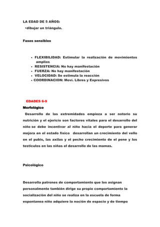 LA EDAD DE 5 AÑOS:
 •dibujar un triángulo.


Fases sensibles




      FLEXIBILIDAD: Estimular la realización de movimientos
       amplios
      RESISTENCIA: No hay manifestación
      FUERZA: No hay manifestación
      VELOCIDAD: Se estimula la reacción
      COORDINACION: Moví. Libres y Expresivos




 EDADES 6-9
Morfológico
 Desarrollo de las extremidades empieza a ser notorio su
nutrición y el ejericio son factores vitales para el desarrollo del
niño se debe incentivar al niño hacia el deporte para generar
mejora en el estado físico   desarrollan un crecimiento del vello
en el pubis, las axilas y el pecho crecimiento de el pene y los
testiculos en las niñas el desarrollo de las mamas.




Psicológico




Desarrolla patrones de comportamiento que los asignan
personalmente también dirige su propio comportamiento la
socialización del niño se realiza en la escuela de forma
espontanea niño adquiere la noción de espacio y de tiempo
 