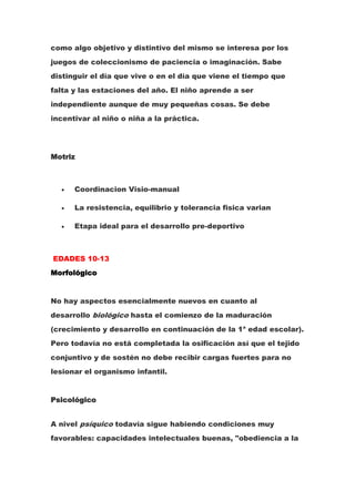 como algo objetivo y distintivo del mismo se interesa por los
juegos de coleccionismo de paciencia o imaginación. Sabe
distinguir el día que vive o en el día que viene el tiempo que
falta y las estaciones del año. El niño aprende a ser
independiente aunque de muy pequeñas cosas. Se debe
incentivar al niño o niña a la práctica.




Motriz



      Coordinacion Visio-manual

      La resistencia, equilibrio y tolerancia fisica varian

      Etapa ideal para el desarrollo pre-deportivo



EDADES 10-13
Morfológico


No hay aspectos esencialmente nuevos en cuanto al
desarrollo biológico hasta el comienzo de la maduración
(crecimiento y desarrollo en continuación de la 1a edad escolar).
Pero todavía no está completada la osificación así que el tejido
conjuntivo y de sostén no debe recibir cargas fuertes para no
lesionar el organismo infantil.


Psicológico


A nivel psíquico todavía sigue habiendo condiciones muy
favorables: capacidades intelectuales buenas, "obediencia a la
 
