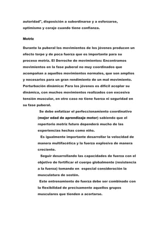 autoridad", disposición a subordinarse y a esforzarse,
optimismo y coraje cuando tiene confianza.


Motriz

Durante la puberal los movimientos de los jóvenes producen un
efecto torpe y de poca fuerza que es importante para su
proceso motriz. El Derroche de movimientos: Encontramos
movimientos en la fase puberal no muy coordinados que
acompañan a aquellos movimientos normales, que son amplios
y necesarios para un gran rendimiento de un mal movimiento.
Perturbación dinámica: Para los jóvenes es difícil acoplar su
dinámica, con muchos movimientos realizados con excesiva
tensión muscular, en otro caso no tiene fuerza ni seguridad en
su fase puberal.
         Se debe enfatizar el perfeccionamiento coordinativo
         (mejor edad de aprendizaje motor) sabiendo que el
         repertorio motriz futuro dependerá mucho de las
         experiencias hechas como niño.
          Es igualmente importante desarrollar la velocidad de
         manera multifacética y la fuerza explosiva de manera
         creciente.
          Seguir desarrollando las capacidades de fuerza con el
         objetivo de fortificar el cuerpo globalmente (resistencia
         a la fuerza) tomando en especial consideración la
         musculatura de sostén.
         Este entrenamiento de fuerza debe ser combinado con
         la flexibilidad de precisamente aquellos grupos
         musculares que tienden a acortarse.
 