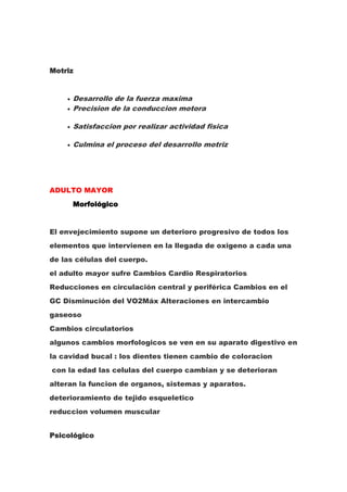 Motriz


      Desarrollo de la fuerza maxima
      Precision de la conduccion motora

      Satisfaccion por realizar actividad fisica

      Culmina el proceso del desarrollo motriz




ADULTO MAYOR
      Morfológico


El envejecimiento supone un deterioro progresivo de todos los
elementos que intervienen en la llegada de oxigeno a cada una
de las células del cuerpo.
el adulto mayor sufre Cambios Cardio Respiratorios
Reducciones en circulación central y periférica Cambios en el
GC Disminución del VO2Máx Alteraciones en intercambio
gaseoso
Cambios circulatorios
algunos cambios morfologicos se ven en su aparato digestivo en
la cavidad bucal : los dientes tienen cambio de coloracion
con la edad las celulas del cuerpo cambian y se deterioran
alteran la funcion de organos, sistemas y aparatos.
deterioramiento de tejido esqueletico
reduccion volumen muscular


Psicológico
 