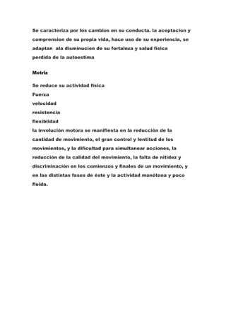 Se caracteriza por los cambios en su conducta. la aceptacion y
comprension de su propia vida, hace uso de su experiencia, se
adaptan ala disminucion de su fortaleza y salud fisica
perdida de la autoestima


Motriz

Se reduce su actividad fisica
Fuerza
velocidad
resistencia
flexiblidad
la involución motora se manifiesta en la reducción de la
cantidad de movimiento, el gran control y lentitud de los
movimientos, y la dificultad para simultanear acciones, la
reducción de la calidad del movimiento, la falta de nitidez y
discriminación en los comienzos y finales de un movimiento, y
en las distintas fases de éste y la actividad monótona y poco
fluida.
 