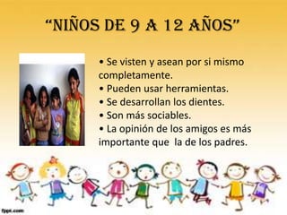 “NIÑOS DE 9 A 12 AÑOS”
      • Se visten y asean por si mismo
      completamente.
      • Pueden usar herramientas.
      • Se desarrollan los dientes.
      • Son más sociables.
      • La opinión de los amigos es más
      importante que la de los padres.
 