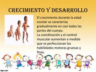 Crecimiento y desarrollo
        El crecimiento durante la edad
        escolar se caracteriza
        gradualmente en casi todas las
        partes del cuerpo.
        La coordinación y el control
        muscular aumentan a medida
        que se perfeccionan las
        habilidades motoras gruesas y
        finas.
 