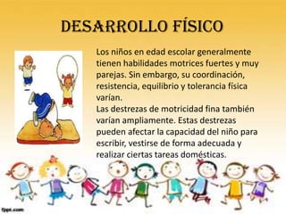 DESARROLLO FÍSICO
   Los niños en edad escolar generalmente
   tienen habilidades motrices fuertes y muy
   parejas. Sin embargo, su coordinación,
   resistencia, equilibrio y tolerancia física
   varían.
   Las destrezas de motricidad fina también
   varían ampliamente. Estas destrezas
   pueden afectar la capacidad del niño para
   escribir, vestirse de forma adecuada y
   realizar ciertas tareas domésticas.
 
