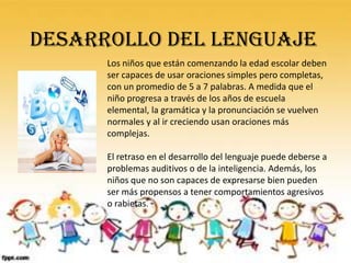 DESARROLLO DEL LENGUAJE
      Los niños que están comenzando la edad escolar deben
      ser capaces de usar oraciones simples pero completas,
      con un promedio de 5 a 7 palabras. A medida que el
      niño progresa a través de los años de escuela
      elemental, la gramática y la pronunciación se vuelven
      normales y al ir creciendo usan oraciones más
      complejas.

      El retraso en el desarrollo del lenguaje puede deberse a
      problemas auditivos o de la inteligencia. Además, los
      niños que no son capaces de expresarse bien pueden
      ser más propensos a tener comportamientos agresivos
      o rabietas.
 
