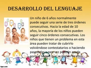 DESARROLLO DEL LENGUAJE
      Un niño de 6 años normalmente
      puede seguir una serie de tres órdenes
      consecutivas. Hacia la edad de 10
      años, la mayoría de los niños pueden
      seguir cinco órdenes consecutivas. Los
      niños que tienen un problema en esta
      área pueden tratar de cubrirlo
      volviéndose contestatarios o haciendo
      payasadas y rara vez pedirán ayuda
      porque temen que se burlen de ellos.
 