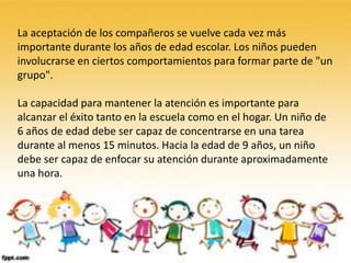 La aceptación de los compañeros se vuelve cada vez más
importante durante los años de edad escolar. Los niños pueden
involucrarse en ciertos comportamientos para formar parte de "un
grupo".

La capacidad para mantener la atención es importante para
alcanzar el éxito tanto en la escuela como en el hogar. Un niño de
6 años de edad debe ser capaz de concentrarse en una tarea
durante al menos 15 minutos. Hacia la edad de 9 años, un niño
debe ser capaz de enfocar su atención durante aproximadamente
una hora.
 