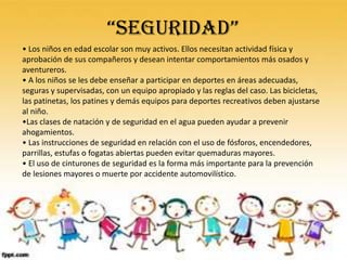“SEGURIDAD”
• Los niños en edad escolar son muy activos. Ellos necesitan actividad física y
aprobación de sus compañeros y desean intentar comportamientos más osados y
aventureros.
• A los niños se les debe enseñar a participar en deportes en áreas adecuadas,
seguras y supervisadas, con un equipo apropiado y las reglas del caso. Las bicicletas,
las patinetas, los patines y demás equipos para deportes recreativos deben ajustarse
al niño.
•Las clases de natación y de seguridad en el agua pueden ayudar a prevenir
ahogamientos.
• Las instrucciones de seguridad en relación con el uso de fósforos, encendedores,
parrillas, estufas o fogatas abiertas pueden evitar quemaduras mayores.
• El uso de cinturones de seguridad es la forma más importante para la prevención
de lesiones mayores o muerte por accidente automovilístico.
 