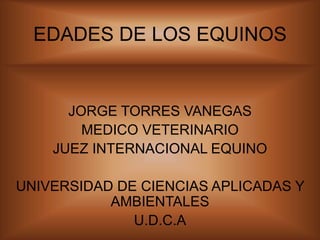 EDADES DE LOS EQUINOS
JORGE TORRES VANEGAS
MEDICO VETERINARIO
JUEZ INTERNACIONAL EQUINO
UNIVERSIDAD DE CIENCIAS APLICADAS Y
AMBIENTALES
U.D.C.A
 