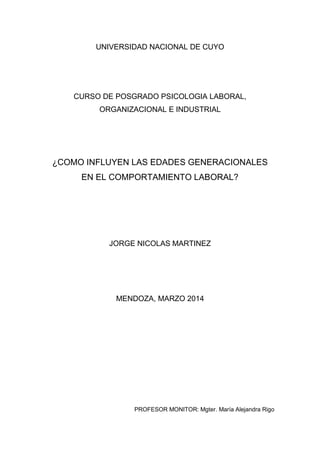 UNIVERSIDAD NACIONAL DE CUYO
CURSO DE POSGRADO PSICOLOGIA LABORAL,
ORGANIZACIONAL E INDUSTRIAL
¿COMO INFLUYEN LAS EDADES GENERACIONALES
EN EL COMPORTAMIENTO LABORAL?
JORGE NICOLAS MARTINEZ
MENDOZA, MARZO 2014
PROFESOR MONITOR: Mgter. María Alejandra Rigo
 