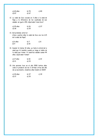 a) 69 años b) 79 c) 89
d) 87 e) 67
12. La edad de Coco excede en 3 años a la edad de
Pepe y la diferencia de los cuadrados de sus
edades es igual a 159. ¿Qué edad tiene Coco?
a) 25 años b) 26 c) 27
d) 28 e) 29
13. Del problema anterior:
¿Hace cuantos años la edad de Coco era los 6/5
de la edad de Pepe?
a) 6 años b) 7 c) 8
d) 9 e) 10
14. Cuando tú tenías 10 años, yo tenía la mitad de la
edad que tú tendrás cuando yo tenga el doble de
la edad que tienes. Si nuestras edades suman 44
años. ¿Qué edad tienes?
a) 17 años b) 18 c) 19
d) 21 e) 23
15. Una persona tuvo en el año 2000 tantos años
como el producto de las 2 últimas cifras del año
de su nacimiento. ¿Cuántos años tendrá el 2020?
a) 30 años b) 37 c) 39
d) 27 e) 29
 