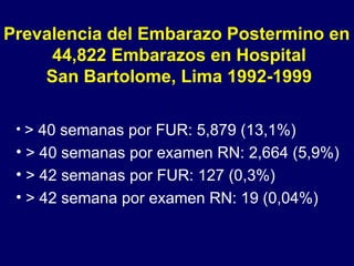 Prevalencia del Embarazo Postermino en  44,822 Embarazos en Hospital San Bartolome, Lima 1992-1999 > 40 semanas por FUR: 5,879 (13,1%) > 40 semanas por examen RN: 2,664 (5,9%) > 42 semanas por FUR: 127 (0,3%) > 42 semana por examen RN: 19 (0,04%) 