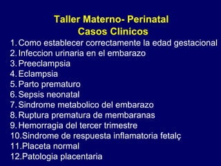 Taller Materno- Perinatal Casos Clinicos Como establecer correctamente la edad gestacional Infeccion urinaria en el embarazo Preeclampsia Eclampsia Parto prematuro Sepsis neonatal Sindrome metabolico del embarazo Ruptura prematura de membaranas Hemorragia del tercer trimestre Sindrome de respuesta inflamatoria fetalç Placeta normal Patologia placentaria 