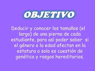 Deducir y conocer los tamaños (el
    largo) de una pierna de cada
estudiante, para así poder saber si
 el género o la edad afectan en la
  estatura o solo es cuestión de
  genética y rasgos hereditarios.
 
