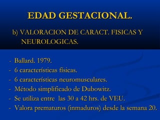EDAD GESTACIONAL.
    b) VALORACION DE CARACT. FISICAS Y
       NEUROLOGICAS.

- Ballard. 1979.
-   6 características físicas.
-   6 características neuromusculares.
-   Método simplificado de Dubowitz.
-   Se utiliza entre las 30 a 42 hrs. de VEU.
-   Valora prematuros (inmaduros) desde la semana 20.
 