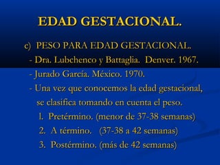 EDAD GESTACIONAL.
c) PESO PARA EDAD GESTACIONAL.
 - Dra. Lubchenco y Battaglia. Denver. 1967.
 - Jurado García. México. 1970.
 - Una vez que conocemos la edad gestacional,
    se clasifica tomando en cuenta el peso.
     l. Pretérmino. (menor de 37-38 semanas)
     2. A término. (37-38 a 42 semanas)
     3. Postérmino. (más de 42 semanas)
 