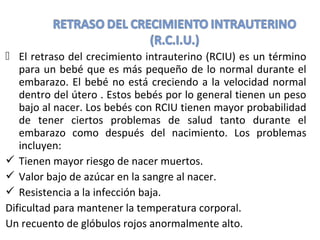  El retraso del crecimiento intrauterino (RCIU) es un término
para un bebé que es más pequeño de lo normal durante el
embarazo. El bebé no está creciendo a la velocidad normal
dentro del útero . Estos bebés por lo general tienen un peso
bajo al nacer. Los bebés con RCIU tienen mayor probabilidad
de tener ciertos problemas de salud tanto durante el
embarazo como después del nacimiento. Los problemas
incluyen:
 Tienen mayor riesgo de nacer muertos.
 Valor bajo de azúcar en la sangre al nacer.
 Resistencia a la infección baja.
Dificultad para mantener la temperatura corporal.
Un recuento de glóbulos rojos anormalmente alto.
 