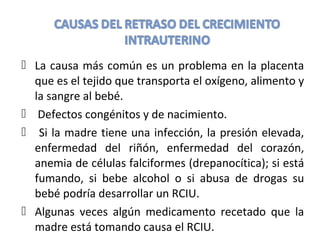  La causa más común es un problema en la placenta
que es el tejido que transporta el oxígeno, alimento y
la sangre al bebé.
 Defectos congénitos y de nacimiento.
 Si la madre tiene una infección, la presión elevada,
enfermedad del riñón, enfermedad del corazón,
anemia de células falciformes (drepanocítica); si está
fumando, si bebe alcohol o si abusa de drogas su
bebé podría desarrollar un RCIU.
 Algunas veces algún medicamento recetado que la
madre está tomando causa el RCIU.
 