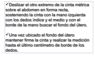 Deslizar el otro extremo de la cinta métrica
sobre el abdomen en forma recta,
sosteniendo la cinta con la mano izquierda
con los dedos índice y el medio y con el
borde de la mano buscar el fondo del útero.
Una vez ubicado el fondo del útero
mantener firme la cinta y realizar la medición
hasta el último centímetro de borde de los
dedos.
Deslizar el otro extremo de la cinta métrica
sobre el abdomen en forma recta,
sosteniendo la cinta con la mano izquierda
con los dedos índice y el medio y con el
borde de la mano buscar el fondo del útero.
Una vez ubicado el fondo del útero
mantener firme la cinta y realizar la medición
hasta el último centímetro de borde de los
dedos.
 