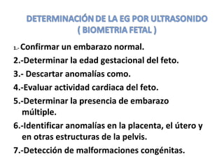 1.- Confirmar un embarazo normal.
2.-Determinar la edad gestacional del feto.
3.- Descartar anomalías como.
4.-Evaluar actividad cardiaca del feto.
5.-Determinar la presencia de embarazo
múltiple.
6.-Identificar anomalías en la placenta, el útero y
en otras estructuras de la pelvis.
7.-Detección de malformaciones congénitas.
 