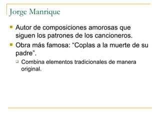 Jorge Manrique Autor de composiciones amorosas que siguen los patrones de los cancioneros. Obra más famosa: “Coplas a la muerte de su padre”. Combina elementos tradicionales de manera original.  