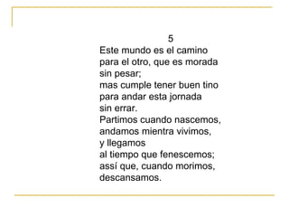 5 Este mundo es el camino para el otro, que es morada sin pesar; mas cumple tener buen tino para andar esta jornada sin errar. Partimos cuando nascemos, andamos mientra vivimos, y llegamos al tiempo que fenescemos; assí que, cuando morimos, descansamos. 