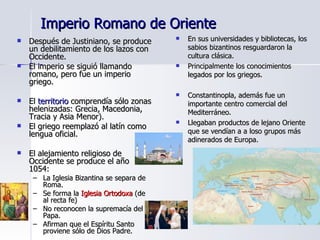 Imperio Romano de Oriente Después de Justiniano, se produce un debilitamiento de los lazos con Occidente. El imperio se siguió llamando romano, pero fue un imperio griego. El  territorio  comprendía sólo zonas helenizadas: Grecia, Macedonia, Tracia y Asia Menor). El griego reemplazó al latín como lengua oficial. El alejamiento religioso de Occidente se produce el año 1054:  La Iglesia Bizantina se separa de Roma. Se forma la  Iglesia Ortodoxa  (de al recta fe) No reconocen la supremacía del Papa. Afirman que el Espíritu Santo proviene sólo de Dios Padre. En sus universidades y bibliotecas, los sabios bizantinos resguardaron la cultura clásica. Principalmente los conocimientos legados por los griegos. Constantinopla, además fue un importante centro comercial del Mediterráneo. Llegaban productos de lejano Oriente que se vendían a a loso grupos más adinerados de Europa. 