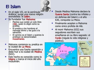 El Islam En el siglo VII, en la península Arábica, surge una nueva religión monoteísta: el  Islám . Su fundador fue  Mahoma : Plantea que existe un solo Dios ( Alá ), quien lo eligió como su profeta. El predica a los hombres el mensaje divino y los guía a la salvación. El camino es el Islam y quienes la profesan se denominaban  musulmanes . Mahoma comienza su predica en la ciudad de  La Meca . Encuentra una fuerte oposición y debe huir a la ciudad de  Medina  (622). Este hecho es conocido como la  hégira  y marca el inicio del año musulmán. Desde Medina Mahoma declara la  Guerra Santa  (contra los infieles y en defensa del Islam) y el año 630, conquista La Meca. Finalmente aceptan a Mahoma como único profeta de Alá. Al morir Mahoma (632) sus seguidores escriben sus enseñanza en su libro sagrado: el  Corán  (regula la vida religiosa y pública). 