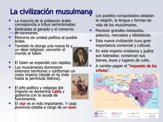 La civilización musulmana La mayoría de la población árabe correspondía a tribus seminómadas. Dedicadas al ganado y el comercio de caravanas. Mahoma da unidad política al pueblo árabe. También le otorga una nueva fe y un ideal religioso: convertir el mundo al Islam. El Islam se expandió con rapidez. Los musulmanes dominaron extensos territorios y conforman un vasto imperio (desde el río Indo hasta la península Ibérica). El jefe político y religioso del Imperio se denomina  Califa  y gobierna con la ayuda de funcionarios. El  visir  es el más importante. Y cada provincia estaba a cargo de un  emir . Los pueblos conquistados adoptan la religión, la lengua y formas de vida de los musulmanes. Florecen grandes mezquitas, palacios, mercados y bibliotecas. Esta nueva civilización tuvo gran importancia comercial y cultural. En este imperio cristianos y judíos son tolerados: conservan sus bienes, leyes y lugares de culto. A cambio pagan el “ impuesto de los infieles ”. 