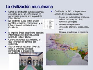 La civilización musulmana Como los cristianos también querían extender su fe, se enfrentaron en numerosas guerras a lo largo de la Edad Media. No obstante surge entre ambos pueblos relaciones comerciales y la influencia cultural islámica en Occidente. El imperio árabe ocupó una posición intermedia entre Europa, África negra, la India y China. Controlan puntos estratégicos, lo que favoreció el dominio del comercio. Sus caravanas recorren diversas rutas y unen las ciudades permitiendo el traslado de productos. Occidente recibió un importante aporte del mundo musulmán: Área de las matemáticas: el algebra y el uso del cero y las cifras numéricas (arábigas). Palabras de origen árabe (almohada, alfombra, jarabe, ojala, etc.) Obras de arquitectura e ingeniería. 