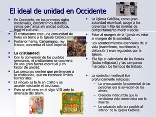 El ideal de unidad en Occidente En Occidente, en los primeros siglos medievales, encontramos distintos reinos germanos sin unidad política, legal ni cultural. El cristianismo crea una comunidad de fieles en torno a la Iglesia Católica. Posteriormente, Carlomagno, rey franco, concretiza el ideal imperial. La cristiandad: Con la conversión de los pueblos germanos, el cristianismo se convierte en una gran fuerza espiritual y en factor de unidad. Las personas sienten que pertenecen a la cristiandad, que no reconoce límites territoriales.  El vínculo es la fe en Cristo y se accede mediante el bautismo. Esto se refuerza en el siglo VIII ante la amenaza del Islam. La Iglesia Católica, como gran autoridad espiritual, acoge a los creyentes y fija las normas de comportamiento moral y social. Estar al margen de la Iglesia es estar al margen de la sociedad. Los acontecimientos esenciales de la vida (nacimiento, matrimonio y defunción) eran regulados por la Iglesia. Ella fija el calendario de las fiestas (todas religiosas) y las campanas marcaban los tiempos de trabajo. La sociedad medieval fue profundamente religiosa: La preocupación fundamental de las personas era la salvación de las almas. Creencia indiscutible que la verdadera vida comenzaba con la muerte. La salvación sólo era posible al interior de la Iglesia Católica. 