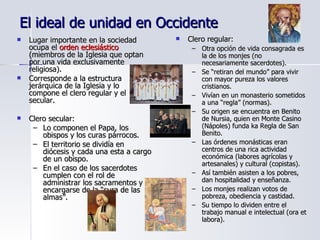 El ideal de unidad en Occidente Lugar importante en la sociedad ocupa el  orden eclesiástico  (miembros de la Iglesia que optan por una vida exclusivamente religiosa). Corresponde a la estructura jerárquica de la Iglesia y lo compone el clero regular y el secular. Clero secular: Lo componen el Papa, los obispos y los curas párrocos. El territorio se dividía en diócesis y cada una esta a cargo de un obispo. En el caso de los sacerdotes cumplen con el rol de administrar los sacramentos y encargarse de la “cura de las almas”. Clero regular: Otra opción de vida consagrada es la de los monjes (no necesariamente sacerdotes). Se “retiran del mundo” para vivir con mayor pureza los valores cristianos. Vivían en un monasterio sometidos a una “regla” (normas). Su origen se encuentra en Benito de Nursia, quien en Monte Casino (Nápoles) funda ka Regla de San Benito. Las órdenes monásticas eran centros de una rica actividad económica (labores agrícolas y artesanales) y cultural (copistas). Así también asisten a los pobres, dan hospitalidad y enseñanza. Los monjes realizan votos de pobreza, obediencia y castidad. Su tiempo lo dividen entre el trabajo manual e intelectual (ora et labora). 