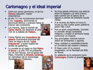 Carlomagno y el ideal imperial Entre los reinos germanos, el de los  francos  adquiere  mayor importancia. El año 711 los musulmanes derrotan a los  visigodos , dominando la península Ibérica y avanzan hacia el interior del continente. Los francos, bajo el mando de  Carlos Martel , los detienen el año 732 en la batalla de  Poitiers . Carlos Martel era  mayordomo de palacio  (funcionario principal del reino en época de los “ reyes holgazanes ” y quien realiza las tareas de gobierno). Lo sucede en el cargo su hijo  Pipino el Breve  y el año 751 se proclama rey de los francos, con el apoyo del Papa, iniciando la  dinastía carolingia  en reemplazo de la merovingia (fundada por Clodoveo). Se forja desde entonces una alianza entre el Papado y el reino franco: este cuenta con el apoyo de la Iglesia a cambio de prestarle ayuda militar. A la muerte de Pipino el trono lo ocupa su hijo Carlos quien gobierna entre 768 y 814. Fue un gran conquistador. Durante su reinado dirigió campañas militares y amplió el territorio hasta conformar un imperio. Sus principales victorias fueron sobre los lombardos y sajones. Hace realidad el reestablecimiento en Occidente del imperio cristiano. El Papa León III lo coronó emperador, en la Navidad del 800, en Roma. En adelante se le conocerá como  Carlomagno  (Carlos el grande). 