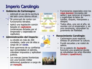 Imperio Carolingio Gobierno de Carlomagno : estimuló el uso de la escritura del latín como idioma oficial. Se preocupó de contar con funcionarios letrados. Aplicó una legislación común basada en  capitulares  (ordenanzas dictadas por el emperador y separadas en capítulos). Administración del Imperio : Lo dividió en más de 200 condados, cada uno de ellos a cargo de un  conde . Eran guerreros de su confianza que comandaban el ejército, cobraban impuestos y aplicaban justicia. Las marcas (zonas fronterizas con una función militar defensiva) quedaron a cargo de un  marqués . Funcionarios especiales eran los  missi dominici  (enviados del señor), que recorren el imperio y supervisan la labor de condes, duques, marqueses y obispos. Todos ellos, una vez al año, se reunían con el emperador y, en una ceremonia, renovaban su juramento de fidelidad. Renacimiento Carolingio : Carlomagno puso especial énfasis en promover la cultura. Fundó escuelas y se rodeó de sabios. En su palacio de  Aquisgrán  funcionó una academia donde se estudiaban las artes liberales ( trivium  y  quadrivium ). 