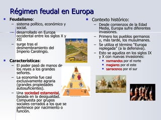 Régimen feudal en Europa Feudalismo :  sistema político, económico y social.  desarrollado en Europa occidental entre los siglos X y XII surge tras el desmembramiento del Imperio Carolingio. Características :  El poder pasó de manos de los reyes a los grandes señores.  La economía fue casi exclusivamente agraria (grandes propiedades autosuficientes). Una  sociedad estamental , basada en la desigualdad. Compuesta por grupos sociales cerrados a los que se pertenece por nacimiento o función. Contexto histórico:  Desde comienzos de la Edad Media, Europa sufre diferentes invasiones. Primero los pueblos germanos y, más tarde, los musulmanes. Se utiliza el término “Europa replegada” (a la defensiva). Esto se agudiza en los siglos IX y X con nuevas invasiones: normandos  por el norte magiares  por el este sarracenos  por el sur 