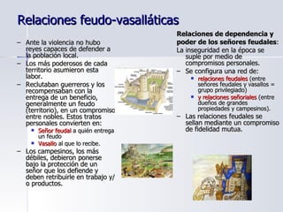 Relaciones feudo-vasalláticas Ante la violencia no hubo reyes capaces de defender a la población local. Los más poderosos de cada territorio asumieron esta labor. Reclutaban guerreros y los recompensaban con la entrega de un beneficio, generalmente un feudo (territorio), en un compromiso entre nobles. Estos tratos personales convierten en: Señor feudal  a quién entrega un feudo Vasallo  al que lo recibe. Los campesinos, los más débiles, debieron ponerse bajo la protección de un señor que los defiende y deben retribuirle en trabajo y/o productos.  Relaciones de dependencia y poder de los señores feudales :  La inseguridad en la época se suple por medio de compromisos personales. Se configura una red de: relaciones feudales  (entre señores feudales y vasallos = grupo privilegiado)  y relaciones señoriales  (entre dueños de grandes propiedades y campesinos). Las relaciones feudales se sellan mediante un compromiso de fidelidad mutua. 