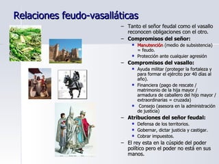 Relaciones feudo-vasalláticas Tanto el señor feudal como el vasallo reconocen obligaciones con el otro. Compromisos del señor: Manutención  (medio de subsistencia) = feudo. Protección ante cualquier agresión Compromisos del vasallo: Ayuda militar (proteger la fortaleza y para formar el ejército por 40 días al año). Financiera (pago de rescate / matrimonio de la hija mayor / armadura de caballero del hijo mayor / extraordinarias = cruzada) Consejo (asesora en la administración de justicia) Atribuciones del señor feudal: Defensa de los territorios. Gobernar, dictar justicia y castigar. Cobrar impuestos. El rey esta en la cúspide del poder político pero el poder no está en sus manos. 