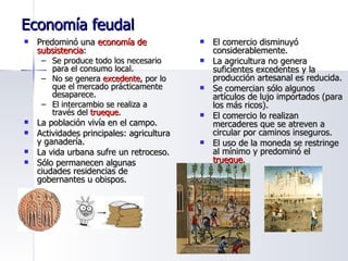 Economía feudal Predominó una  economía de subsistencia : Se produce todo los necesario para el consumo local. No se genera  excedente , por lo que el mercado prácticamente desaparece. El intercambio se realiza a través del  trueque . La población vivía en el campo. Actividades principales: agricultura y ganadería. La vida urbana sufre un retroceso. Sólo permanecen algunas ciudades residencias de gobernantes u obispos. El comercio disminuyó considerablemente. La agricultura no genera suficientes excedentes y la producción artesanal es reducida. Se comercian sólo algunos artículos de lujo importados (para los más ricos). El comercio lo realizan mercaderes que se atreven a circular por caminos inseguros. El uso de la moneda se restringe al mínimo y predominó el  trueque . 