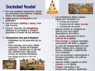 Sociedad feudal Era una sociedad estamental, donde se reconocían tres órdenes:  nobleza ,  clero  y los  campesinos . Había grupos privilegiados y sin privilegios.  Los primeros ( nobleza  y  clero ), eran una minoría. La gran mayoría, los  campesinos , carecían de privilegios y estaban sometidos al poder de los señores. Campesinos (los que trabajan): Habitaban en los dominios de un señor. Este actuaba como juez, fijaba impuestos, fechas de trabajos agrícolas, cobraba por el uso del sus instalaciones, intervenía incluso en asuntos familiares. Les exige ayuda en caso de guerra. Los campesinos deben realizar pagos que consistían en: Entrega de productos Prestaciones de trabajo  (corvea) Combinación de ambos Algunos tenían la categoría se siervos (con una mayor dependencia del señor). No podían abandonar la tierra ( siervos de la gleba ). Para heredar y casarse necesitan autorización del señor y pagarle. La vida del campesinado era muy difícil: trabajo duro, escasez de bienes, viviendas y vestimentas muy modestas. Con herramientas rudimentarias y terrenos pequeños, los cultivos rendían poco. Además debían pagarle al señor  (censo)  y a la Iglesia. Estaban expuestos a las hambrunas, pestes y epidemias. 