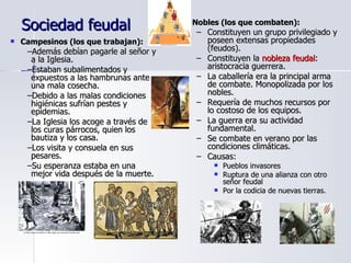Sociedad feudal Campesinos (los que trabajan): Además debían pagarle al señor y a la Iglesia. Estaban subalimentados y expuestos a las hambrunas ante una mala cosecha. Debido a las malas condiciones higiénicas sufrían pestes y epidemias. La Iglesia los acoge a través de los curas párrocos, quien los bautiza y los casa. Los visita y consuela en sus pesares. Su esperanza estaba en una mejor vida después de la muerte. Nobles (los que combaten): Constituyen un grupo privilegiado y poseen extensas propiedades (feudos). Constituyen la  nobleza feudal : aristocracia guerrera. La caballería era la principal arma de combate. Monopolizada por los nobles. Requería de muchos recursos por lo costoso de los equipos. La guerra era su actividad fundamental. Se combate en verano por las condiciones climáticas. Causas: Pueblos invasores Ruptura de una alianza con otro señor feudal Por la codicia de nuevas tierras. 