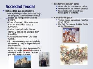 Sociedad feudal Nobles (los que combaten): Para proteger a las personas bajo su amparo, cuentan con castillos donde se refugian en caso de peligro. Eran húmedos, fríos y oscuros. Con un amoblado tosco y funcional. La luz principal es la diurna. Baños y cocina no siempre bien aseados. Los nobles no llevan una vida lujosa. Si cuentan con gran cantidad de sirvientes y mayor disponibilidad de alimentos. Había tiempos para la recreación: caza, arquería,  cetrería  (crianza y domesticación de aves rapaces para la caza) y torneos. Los torneos servían para: desarrollar las relaciones sociales la ostentación de armas y caballos  la demostración de destrezas físicas para el combate. Cantares de gesta: Textos épicos que relatan hazañas de un héroe. Mio Cid, Canción de Roldán, Cantar de los Nibelungos. 