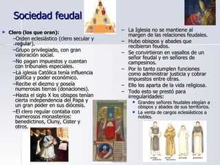 Sociedad feudal Clero (los que oran): Orden eclesiástico (clero secular y regular). Grupo privilegiado, con gran valoración social. No pagan impuestos y cuentan con tribunales especiales. La iglesia Católica tenía influencia política y poder económico. Recibe el diezmo y poseía numerosas tierras (donaciones). Hasta el siglo X los obispos tenían cierta independencia del Papa y un gran poder en sus diócesis. El clero regular contaba con numerosos monasterios: benedictinos, Cluny, Cister y otros. La Iglesia no se mantiene al margen de las relaciones feudales. Hubo obispos y abades que recibieron feudos. Se convirtieron en vasallos de un señor feudal y en señores de campesinos. Por lo tanto cumplen funciones como administrar justicia y cobrar impuestos entre otras. Ello los aparta de la vida religiosa. Todo esto se prestó para irregularidades:  Grandes señores feudales elegían a obispos y abades de sus territorios. La venta de cargos eclesiásticos a nobles. 