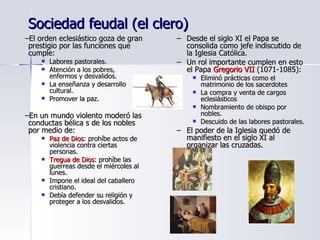 Sociedad feudal (el clero) El orden eclesiástico goza de gran prestigio por las funciones que cumple: Labores pastorales. Atención a los pobres, enfermos y desvalidos. La enseñanza y desarrollo cultural. Promover la paz. En un mundo violento moderó las conductas bélica s de los nobles por medio de: Paz de Dios : prohíbe actos de violencia contra ciertas personas. Tregua de Dios : prohíbe las guerreas desde el miércoles al lunes. Impone el ideal del caballero cristiano. Debía defender su religión y proteger a los desvalidos. Desde el siglo XI el Papa se consolida como jefe indiscutido de la Iglesia Católica. Un rol importante cumplen en esto el Papa  Gregorio VII  (1071-1085): Eliminó prácticas como el matrimonio de los sacerdotes La compra y venta de cargos eclesiásticos Nombramiento de obispo por nobles. Descuido de las labores pastorales. El poder de la Iglesia quedó de manifiesto en el siglo XI al organizar las cruzadas.  