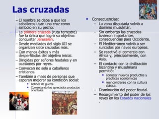 Las cruzadas El nombre se debe a que los caballeros usan una cruz como símbolo en su pecho. La  primera cruzada  (ruta terrestre) fue la única que logró su objetivo: conquistar  Jerusalén . Desde mediados del siglo XII se organizan siete cruzadas más. Con menos éxitos y más desperfiladas del objetivo inicial. Dirigidas por señores feudales y en ocasiones por reyes. Convocan no solo a caballeros cristianos.  También a miles de personas que esperan mejorar su condición social: Botines de guerra Comerciando los apreciados productos orientales. Consecuencias: La zona disputada volvió a dominio musulmán. Sin embargo las cruzadas tuvieron importantes consecuencias para Occidente. El Mediterráneo volvió a ser surcados por naves europeas. Se reactivó el comercio con África y, principalmente, con Asia. El contacto con la civilización bizantina y musulmana permitió: conocer nuevos productos y prácticas económicas  reencontrarse con la cultura clásica. Disminución del poder feudal. Resurgimiento del poder de los reyes en los  Estados nacionales . 