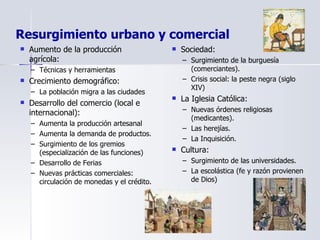 Resurgimiento urbano y comercial Aumento de la producción agrícola: Técnicas y herramientas Crecimiento demográfico: La población migra a las ciudades Desarrollo del comercio (local e internacional): Aumenta la producción artesanal Aumenta la demanda de productos. Surgimiento de los gremios (especialización de las funciones) Desarrollo de Ferias Nuevas prácticas comerciales: circulación de monedas y el crédito. Sociedad: Surgimiento de la burguesía (comerciantes). Crisis social: la peste negra (siglo XIV) La Iglesia Católica: Nuevas órdenes religiosas (medicantes). Las herejías. La Inquisición. Cultura: Surgimiento de las universidades. La escolástica (fe y razón provienen de Dios) 