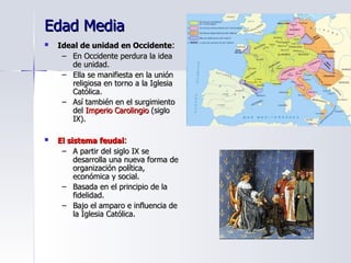 Edad Media Ideal de unidad en Occidente : En Occidente perdura la idea de unidad. Ella se manifiesta en la unión religiosa en torno a la Iglesia Católica. Así también en el surgimiento del  Imperio Carolingio  (siglo IX). El   sistema feudal : A partir del siglo IX se desarrolla una nueva forma de organización política, económica y social. Basada en el principio de la fidelidad. Bajo el amparo e influencia de la Iglesia Católica. 