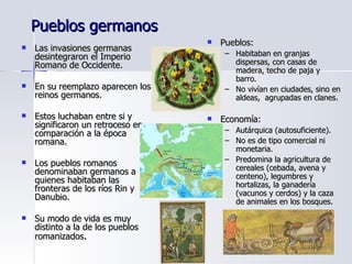 Pueblos germanos Las invasiones germanas desintegraron el Imperio Romano de Occidente. En su reemplazo aparecen los reinos germanos. Estos luchaban entre si y significaron un retroceso en comparación a la época romana.  Los pueblos romanos denominaban germanos a quienes habitaban las fronteras de los ríos Rin y Danubio. Su modo de vida es muy distinto a la de los pueblos romanizados . Pueblos: Habitaban en granjas dispersas, con casas de madera, techo de paja y barro. No vivían en ciudades, sino en aldeas,  agrupadas en clanes. Economía:  Autárquica (autosuficiente). No es de tipo comercial ni monetaria. Predomina la agricultura de cereales (cebada, avena y centeno), legumbres y hortalizas, la ganadería (vacunos y cerdos) y la caza de animales en los bosques. 