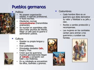 Pueblos germanos Política: No poseen organización estatal, ni ejército profesional, ni leyes escritas. Obedecían normas  consuetudinarias  (transmitidas oralmente). Se reunían en asambleas sólo para tratar asuntos de interés, elegir un jefe para la guerra o administrar justicia. Cultura : Poseían su propia lengua y dioses. Eran politeístas. Principales deidades  Odín , Freya y Thor. Creen que los guerreros muertos gloriosamente llegan al  Valhalla  a compartir con Odín y las Walkirias. En su mitología se encuentran los elfos, duendes y gnomos. Costumbres : Cada hombre libre es un guerrero que debe demostrar su valor y fidelidad a su jefe y clan. Recibe a cambio protección y recompensas. Las mujeres en los combates cantan para animar a los guerreros y curaban sus heridas. 