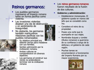 Reinos germanos:  Los pueblos germanos ingresaron al Imperio romano tanto en forma pacífica como violenta. Las invasiones violentas dejaban una ola de destrucción y un sentimiento de inseguridad. No obstante, los germanos también mantuvieron relaciones pacíficas con los pueblos romanizados:  Su objetivo principal era obtener tierras para instalarse con sus familias.  Sentían admiración por la civilización romana. Ambas culturas se compenetraron en diversos aspectos.  Los germanos al construir sus reinos no pretendieron terminar con la civilización romana Los  reinos germanos-romanos  fueron resultado de la fusión de dos culturas. Gobierno y administración : Establecieron monarquías. El gobierno queda en manos del jefe que se consolidó como rey. Considera el reino de su propiedad. Posee una corte que lo acompaña en sus viajes. Nombraba duques y condes (títulos romanos) a guerreros de su confianza a cargo de la defensa y el gobierno de cada región. Muchas tareas se encomendaron a funcionarios del Imperio Romano por su mayor experiencia. 