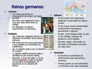 Reinos germanos:  Justicia : Los reyes germanos se preocuparon de contar con leyes escritas. No hubo una legislación única, sino que cada reino tenía su código. No obstante, la justicia experimenta un retroceso. Religión : Las creencias religiosas fueron un elemento de división entre ambas culturas. Ello hasta que los reyes germanos y sus pueblos se convirtieron al catolicismo. Así, la religión pasó a ser un factor de unidad. La Iglesia católica alcanzó poder y prestigio en los nuevos reinos. Ejemplo: A fines del siglo V, el rey franco  Clodoveo  y todo su pueblo se convierte al catolicismo, al bautizarse en la catedral de Reims. Idioma : En los reinos con mayoría de población romanizada se impuso el latín. En las zonas menos romanizadas predominaron las lenguas germánicas o sajonas. El latín, como lengua culta, se usa en los códigos, asuntos de gobierno y de la Iglesia. Del latín vulgar, más tarde, se derivarán las lenguas romances de cada reino. Sociedad : Se levanta la prohibición de matrimonios entre germanos y romanos. Ambos grupos se van fusionando y conforman una nueva sociedad. 
